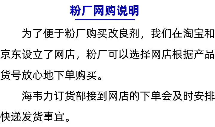 粉厂网购说明 为了便于粉厂购买改良剂，我们在淘 宝和京东设立了网店，粉厂可以选择网 店根据产品货号放心地下单购买。 佃儿 海韦力订货部接到网店的下单会及时 安排快递发货事宜。